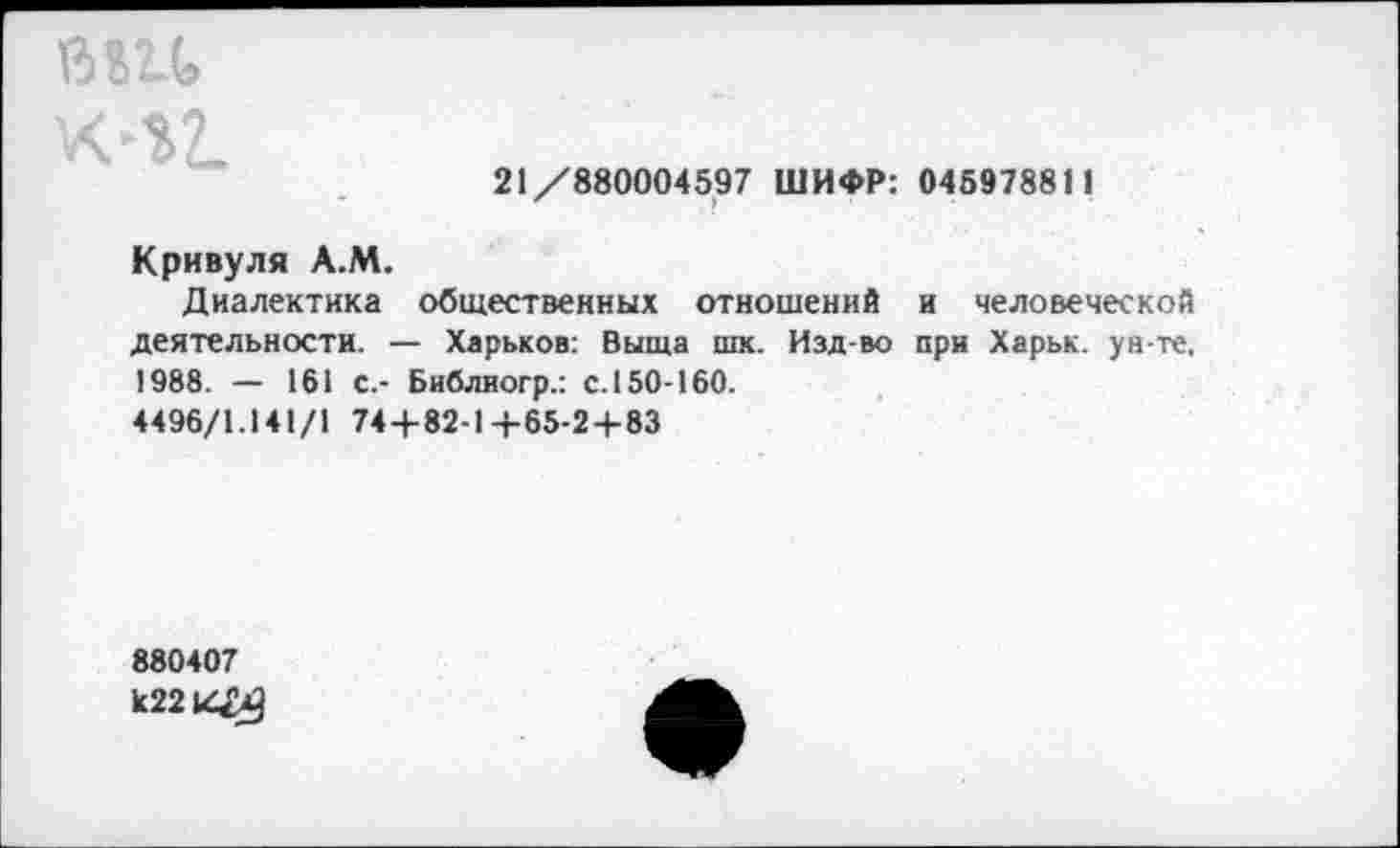 ﻿в «и
Х-12.
21/880004597 ШИФР: 045978811
Кривуля А.М.
Диалектика общественных отношений и человеческой деятельности. — Харьков: Выща шк. Изд-во при Харьк. ун-те, 1988. — 161 с.- Библиогр.: с. 150-160.
4496/1.141/1 744-82-1+65-2 + 83
880407 к2214>3